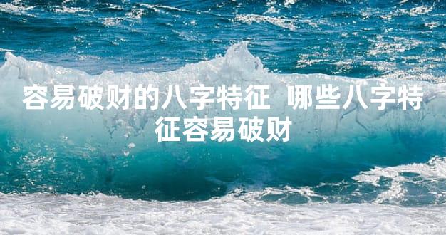 容易破财的八字特征  哪些八字特征容易破财